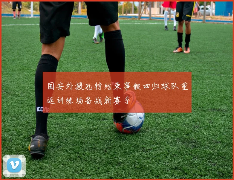 国安外援孔特结束事假回归球队重返训练场备战新赛季