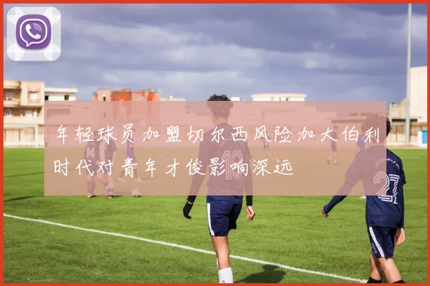 年轻球员加盟切尔西风险加大伯利时代对青年才俊影响深远