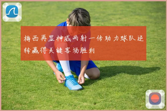 梅西再显神威两射一传助力球队逆转赢得关键客场胜利