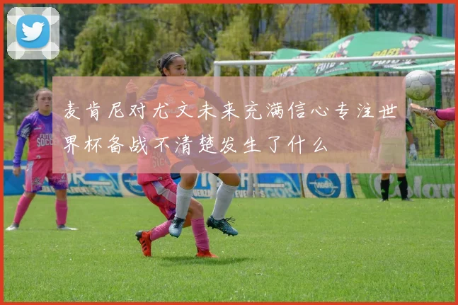 麦肯尼对尤文未来充满信心专注世界杯备战不清楚发生了什么