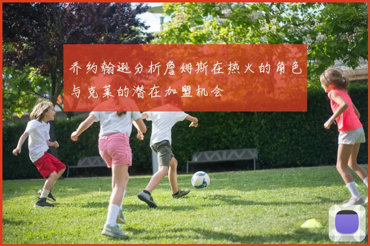 乔约翰逊分析詹姆斯在热火的角色与克莱的潜在加盟机会