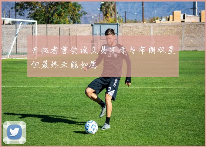 开拓者曾尝试交易字母与布朗双星但最终未能如愿