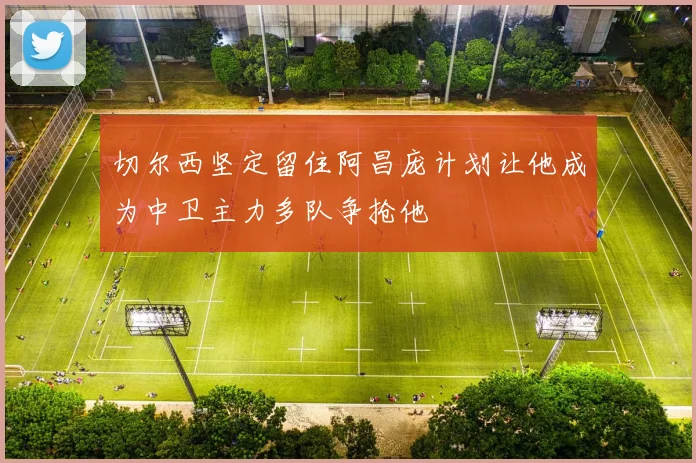 切尔西坚定留住阿昌庞计划让他成为中卫主力多队争抢他