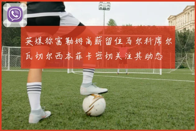英媒称富勒姆高薪留住马尔科席尔瓦切尔西本菲卡密切关注其动态