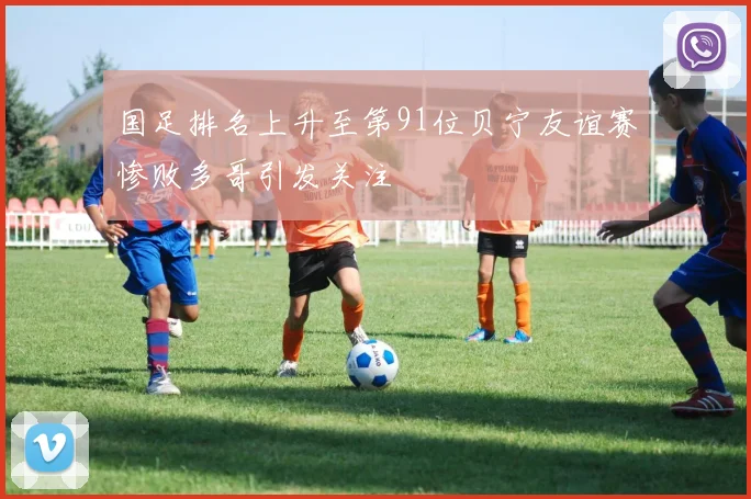 国足排名上升至第91位贝宁友谊赛惨败多哥引发关注