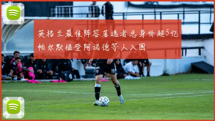 英格兰最佳阵容落选者总身价超5亿帕尔默福登阿诺德等人入围
