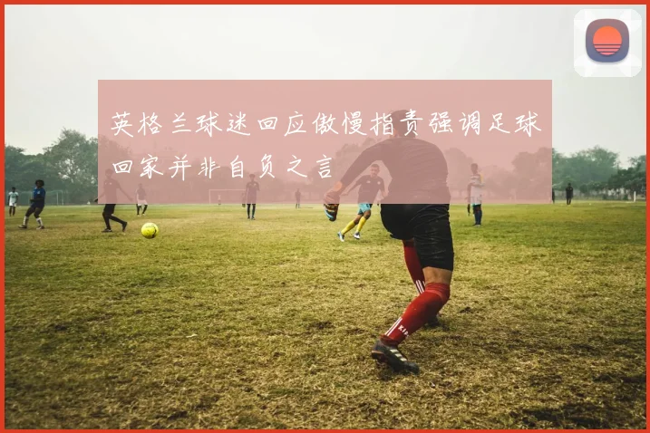 英格兰球迷回应傲慢指责强调足球回家并非自负之言