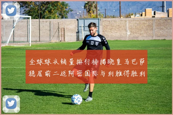 全球球衣销量排行榜揭晓皇马巴萨稳居前二迈阿密国际与利雅得胜利表现抢眼