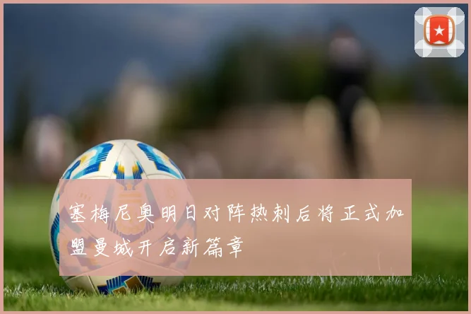 塞梅尼奥明日对阵热刺后将正式加盟曼城开启新篇章