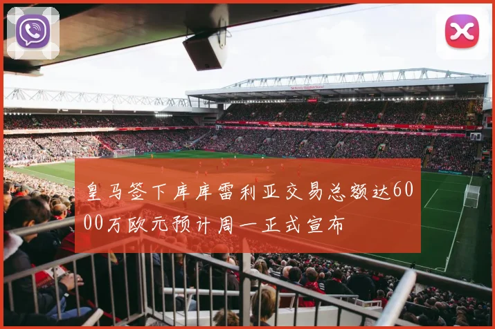皇马签下库库雷利亚交易总额达6000万欧元预计周一正式宣布