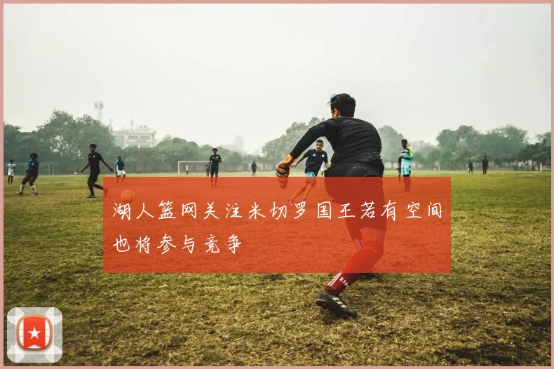 湖人篮网关注米切罗国王若有空间也将参与竞争