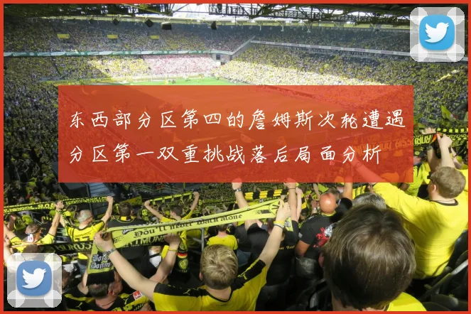 东西部分区第四的詹姆斯次轮遭遇分区第一双重挑战落后局面分析