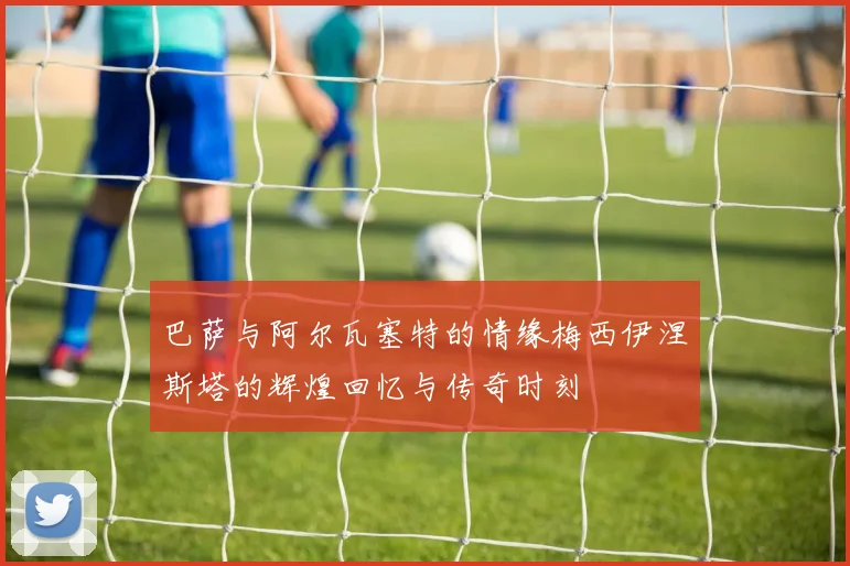 巴萨与阿尔瓦塞特的情缘梅西伊涅斯塔的辉煌回忆与传奇时刻