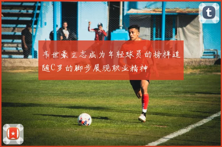 韦世豪立志成为年轻球员的榜样追随C罗的脚步展现职业精神